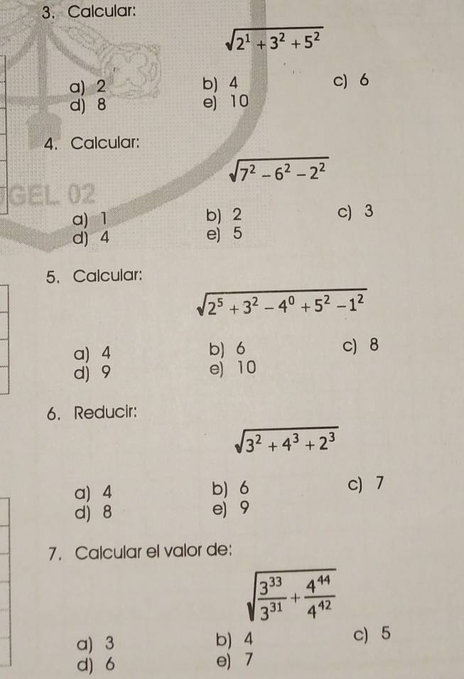 Calcular:
sqrt(2^1+3^2+5^2)
a) 2 b 4 c) 6
d) 8 e) 10
4. Calcular:
sqrt(7^2-6^2-2^2)
a) 1 b) 2 c) 3
d) 4 e) 5
5. Calcular:
sqrt(2^5+3^2-4^0+5^2-1^2)
a) 4 b) 6 c 8
d) 9 e) 10
6. Reducir:
sqrt(3^2+4^3+2^3)
a) 4 b) 6 c) 7
d) 8 e) 9
7. Calcular el valor de:
sqrt(frac 3^(33))3^(31)+ 4^(44)/4^(42) 
a) 3 b) 4 c) 5
d) 6 e) 7