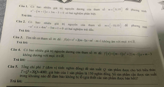 Có bao nhiêu giá trị nguyên dương của tham số m∈ [0;10] đề phương trình 
_
x^2-(m+1)x+3m-5=0 có hai nghiệm phân biệt. 
Trã lời: 
Câu 2. Có bao nhiêu giá trị nguyên của tham số m∈ [-10;10] đề phương trình
-x^2+x+4m^2-5m+1=0 có hai nghiệm trái dấu. 
Trã lời: 
_ 
Câu 3. Tìm tắt cả tham số m đề: f(x)=x^2+2(m-1)x+m^2-m+1 không âm với mọi x∈ R. 
Trã lời: 
_ 
Câu 4. Có bao nhiêu giá trị nguyên dương của tham số m đề: f(x)=(m-1)x^2+2(m-1)x+m-3
không dương với mọi x∈ R. 
Trã lời:_ 
_ 
_ 
Câu 5. Tổng chi phí T (đơn vị tính: nghìn đồng) đề sản xuất Q sản phẩm được cho bởi biểu thức
T=Q^2+20Q+4000; giá bán của 1 sản phẩm là 150 nghìn đồng. Số sản phẩm cần được sản xuất 
trong khoảng nào đề đảm bảo không bị lỗ (giả thiết các sản phẩm được bán hết)? 
__ 
_ 
Trả lời:_