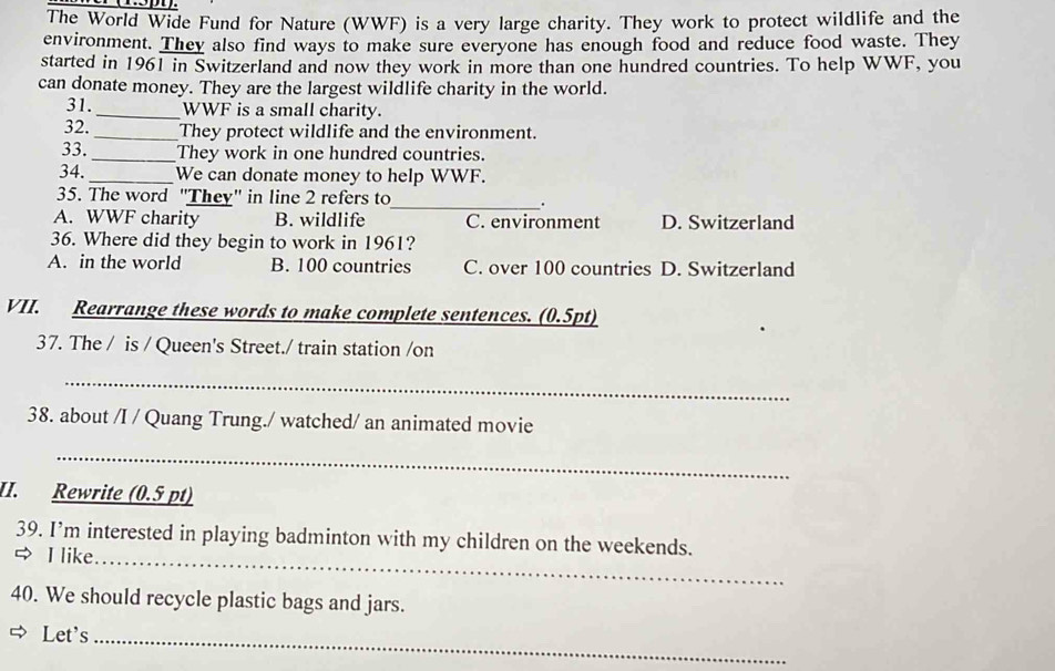 The World Wide Fund for Nature (WWF) is a very large charity. They work to protect wildlife and the
environment. They also find ways to make sure everyone has enough food and reduce food waste. They
started in 1961 in Switzerland and now they work in more than one hundred countries. To help WWF, you
can donate money. They are the largest wildlife charity in the world.
31. _WWF is a small charity.
32. _They protect wildlife and the environment.
33._ They work in one hundred countries.
34._ We can donate money to help WWF.
_
35. The word "They" in line 2 refers to .
A. WWF charity B. wildlife C. environment D. Switzerland
36. Where did they begin to work in 1961?
A. in the world B. 100 countries C. over 100 countries D. Switzerland
VII. Rearrange these words to make complete sentences. (0.5pt)
37. The / is / Queen's Street./ train station /on
_
38. about /I / Quang Trung./ watched/ an animated movie
_
II. Rewrite (0.5 pt)
39. I’m interested in playing badminton with my children on the weekends.
I like_
40. We should recycle plastic bags and jars.
Let's_
