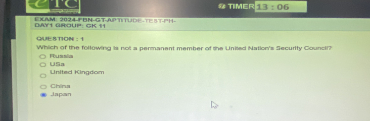 GTC # TIMER 13:06 
EXAM: 2024-FBN-GT-APTITUDE-TEST-PH-
DAY1 GROUP: GK 11
QUESTION : 1
Which of the following is not a permanent member of the United Nation's Security Council?
Russia
USa
United Kingdom
China
Japan