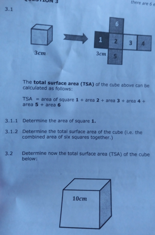 there are 6 e
3.1
3cm
The total surface area (TSA) of the cube above can be
calculated as follows:
TSA =area of square 1+area 3+area 4 _
area ! 5 + + area 6
3.1.1 Determine the area of square 1.
3.1.2 Determine the total surface area of the cube (i.e. the
combined area of six squares together.)
3.2 Determine now the total surface area (TSA) of the cube
below: