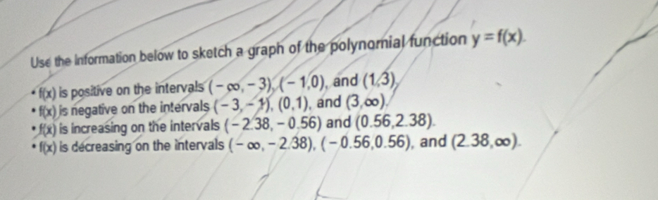 Use the information below to sketch a graph of the polynomial function y=f(x).
f(x) is positive on the intervals (-∈fty ,-3), (-1,0) , and (1,3)
f(x) is negative on the intervals (-3,-1), (0,1) , and (3,∈fty )
f(x) is increasing on the intervals (-2.38,-0.56) and (0.56,2.38).
f(x) is decreasing on the intervals (-∈fty ,-2.38), (-0.56,0.56) , and (2.38,∈fty ).