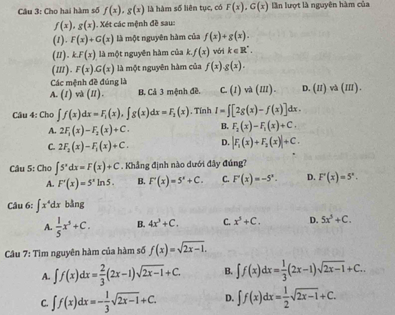 Cho hai hàm số f(x),g(x) là hàm số liên tục, có F(x),G(x) lần lượt là nguyên hàm của
f(x),g(x). Xét các mệnh đề sau:
(1). F(x)+G(x) là một nguyên hàm của f(x)+g(x).
(1I). k..F(x) là một nguyên hàm của k. f(x) vói k∈ R^(^·).
(II). F(x).G(x) là một nguyên hàm của f(x).g(x).
Các mệnh đề đúng là
A. (I) và (I). B. Cả 3 mệnh đề. C.(1) và (III). D. (II) và (III).
Câu 4: Cho ∈t f(x)dx=F_1(x),∈t g(x)dx=F_2(x). Tính I=∈t [2g(x)-f(x)]dx.
A. 2F_1(x)-F_2(x)+C.
B. F_2(x)-F_1(x)+C.
C. 2F_2(x)-F_1(x)+C.
D. |F_1(x)+F_2(x)|+C.
Câu 5: Cho ∈t 5^xdx=F(x)+C. Khẳng định nào dưới đây đúng?
A. F'(x)=5^xln 5. B. F'(x)=5^x+C. C. F'(x)=-5^x. D. F'(x)=5^x.
Câu 6: ∈t x^4dx bằng
A.  1/5 x^5+C. B. 4x^3+C. C. x^5+C. D. 5x^5+C.
Câu 7: Tìm nguyên hàm của hàm số f(x)=sqrt(2x-1).
A. ∈t f(x)dx= 2/3 (2x-1)sqrt(2x-1)+C. B. ∈t f(x)dx= 1/3 (2x-1)sqrt(2x-1)+C..
C. ∈t f(x)dx=- 1/3 sqrt(2x-1)+C. D. ∈t f(x)dx= 1/2 sqrt(2x-1)+C.