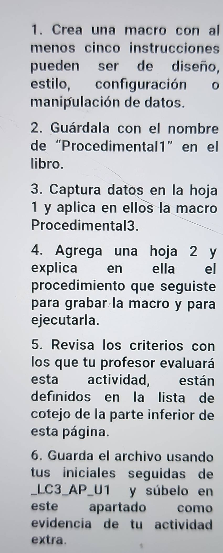 Crea una macro con al 
menos cinco instrucciones 
pueden ser de diseño, 
estilo, configuración o 
manipulación de datos. 
2. Guárdala con el nombre 
de “Procedimental1” en el 
libro. 
3. Captura datos en la hoja 
1 y aplica en ellos la macro 
Procedimental3. 
4. Agrega una hoja 2 y 
explica en ella el 
procedimiento que seguiste 
para grabar la macro y para 
ejecutarla. 
5. Revisa los criterios con 
los que tu profesor evaluará 
esta actividad, están 
defínidos en la lista de 
cotejo de la parte inferior de 
esta página. 
6. Guarda el archivo usando 
tus iniciales seguidas de 
_LC3_AP_U1 y súbelo en 
este apartado como 
evidencia de tu actividad 
extra.