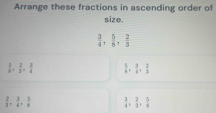 Arrange these fractions in ascending order of 
size.
 3/4 ,  5/8 ,  2/3 
 5/8 ,  2/3 ,  3/4 
 5/8 ,  3/4 ,  2/3 
 2/3 ,  3/4 ,  5/8 
 3/4 ,  2/3 ,  5/8 