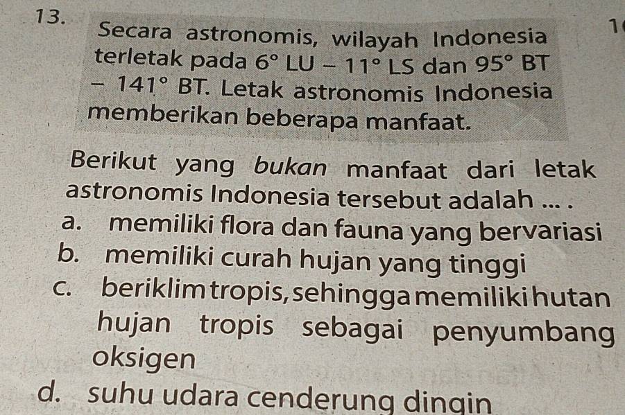 Secara astronomis, wilayah Indonesia
1
terletak pada 6°LU-11°LS dan 95° BT
-141° r BT. Letak astronomis Indonesia
memberikan beberapa manfaat.
Berikut yang bukan manfaat dari letak
astronomis Indonesia tersebut adalah ... .
a. memiliki flora dan fauna yang bervariasi
b. memiliki curah hujan yang tinggi
c. beriklim tropis, sehingga memiliki hutan
hujan tropis sebagai penyumbang
oksigen
d. suhu udara cenderung dingin