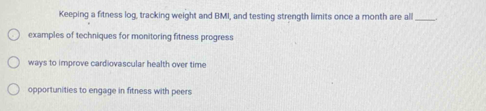 Keeping a fitness log, tracking weight and BMI, and testing strength limits once a month are all_
examples of techniques for monitoring fitness progress
ways to improve cardiovascular health over time
opportunities to engage in fitness with peers