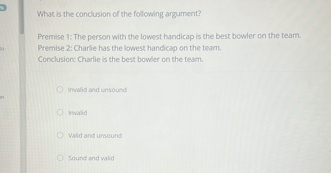 What is the conclusion of the following argument?
Premise 1: The person with the lowest handicap is the best bowler on the team.
to Premise 2: Charlie has the lowest handicap on the team.
Conclusion: Charlie is the best bowler on the team.
Invalid and unsound
n
Invalid
Valid and unsound
Sound and valid