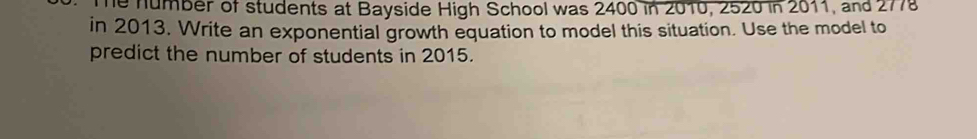 Te number of students at Bayside High School was 2400 in 2010, 2520 in 2011, and 277
in 2013. Write an exponential growth equation to model this situation. Use the model to 
predict the number of students in 2015.