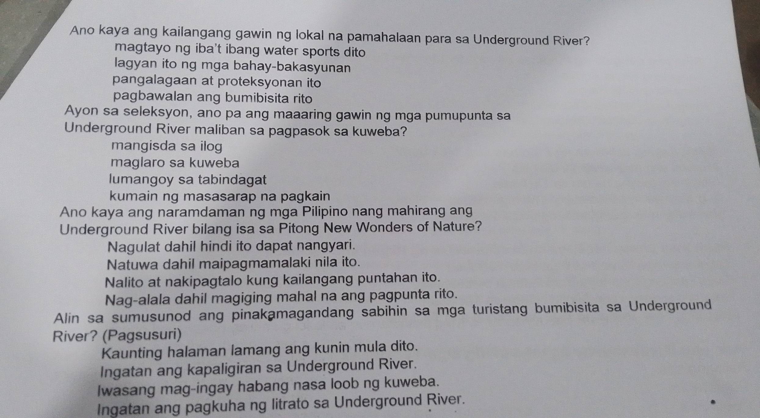 Ano kaya ang kailangang gawin ng lokal na pamahalaan para sa Underground River?
magtayo ng iba't ibang water sports dito
lagyan ito ng mga bahay-bakasyunan
pangalagaan at proteksyonan ito
pagbawalan ang bumibisita rito
Ayon sa seleksyon, ano pa ang maaaring gawin ng mga pumupunta sa
Underground River maliban sa pagpasok sa kuweba?
mangisda sa ilog
maglaro sa kuweba
lumangoy sa tabindagat
kumain ng masasarap na pagkain
Ano kaya ang naramdaman ng mga Pilipino nang mahirang ang
Underground River bilang isa sa Pitong New Wonders of Nature?
Nagulat dahil hindi ito dapat nangyari.
Natuwa dahil maipagmamalaki nila ito.
Nalito at nakipagtalo kung kailangang puntahan ito.
Nag-alala dahil magiging mahal na ang pagpunta rito.
Alin sa sumusunod ang pinakamagandang sabihin sa mga turistang bumibisita sa Underground
River? (Pagsusuri)
Kaunting halaman lamang ang kunin mula dito.
Ingatan ang kapaligiran sa Underground River.
Iwasang mag-ingay habang nasa loob ng kuweba.
Ingatan ang pagkuha ng litrato sa Underground River.