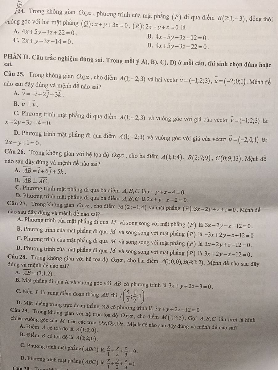 F24. Trong không gian Oxyz , phương trình của mặt phẳng (P) đi qua điểm B(2;1;-3) , đồng thời
vuông góc với hai mặt phẳng C ):x+y+3z=0,(R):2x-y+z=0 là
A. 4x+5y-3z+22=0. B. 4x-5y-3z-12=0.
C. 2x+y-3z-14=0.
D. 4x+5y-3z-22=0.
PHÀN II. Câu trắc nghiệm đúng sai. Trong mỗi ý A), B), C), D) ở mỗi câu, thí sinh chọn đúng hoặc
sai.
Câu 25. Trong không gian Oxyz , cho điểm A(1;-2;3) và hai vectơ vector v=(-1;2;3),vector u=(-2;0;1). Mệnh đề
nào sau đây đúng và mệnh đề nào sai?
A. vector v=-vector i+2vector j+3vector k.
B. vector u⊥ vector v.
C. Phương trình mặt phẳng đi qua điểm A(1;-2;3) và vuông góc với giá của véctơ vector v=(-1;2;3)
x-2y-3z+4=0. là:
D. Phương trình mặt phẳng đi qua điểm A(1;-2;3) và vuông góc với giá của véctơ vector u=(-2;0;1) là:
2x-y+1=0.
Câu 26. Trong không gian với hệ tọa độ Oxyz , cho ba điểm A(1;1;4),B(2;7;9),C(0;9;13). Mệnh đề
nào sau đây đúng và mệnh đề nào sai?
A. vector AB=vector i+6vector j+5vector k.
B. vector AB⊥ vector AC.
C. Phương trình mặt phẳng đi qua ba điểm A, B,C là x-y+z-4=0.
D. Phương trình mặt phẳng đi qua ba điểm A, B,C là 2x+y-z-2=0.
Câu 27. Trong không gian Oxyz , cho điểm M(2;-1;4) và mặt phẳng (P):3x-2y+z+1=0. Mệnh đề
nào sau đây đúng và mệnh đề nào sai?
A. Phương trình của mặt phẳng đi qua M và song song với mặt phẳng (P) là 3x-2y-z-12=0.
B. Phương trình của mặt phẳng đi qua M và song song với mặt phẳng (P) là -3x+2y-z+12=0
C. Phương trình của mặt phẳng đi qua M và song song với mặt phẳng (P) là 3x-2y+z-12=0.
D. Phương trình của mặt phẳng đi qua M và song song với mặt phẳng (P) là 3x+2y-z-12=0.
Câu 28. Trong không gian với hệ tọa độ Oxyz , cho hai điểm A(1;0;0),B(4;1;2). Mệnh đề nào sau đây
đúng và mệnh đề nào sai?
A. overline AB=(3;1;2).
B. Mặt phẳng đi qua A và vuông góc với AB có phương trình là 3x+y+2z-3=0.
C. Nếu / là trung điểm đoạn thẳng AB thì I( 5/2 ; 1/2 ;1).
D. Mặt phẳng trung trực đoạn thẳng AB có phương trình là 3x+y+2z-12=0.
Câu 29. Trong không gian với hệ trục tọa độ Oxyz , cho điểm M(1;2;3).  Gọi A, B,C lần lượt là hình
chiếu vuông góc của M trên các trục Ox,Oy,Oz . Mệnh đề nào sau đây đúng và mệnh đề nào sai?
A. Điểm A có tọa độ là A(1;0;0).
B. Điểm B có tọa độ là A(1;2;0).
C. Phương trình mặt phẳng (ABC) là  x/1 + y/2 + z/3 =0.
D. Phương trình mặt phẳng(ABC) là  x/1 + y/2 + z/3 =1.
Câu 20 Taa