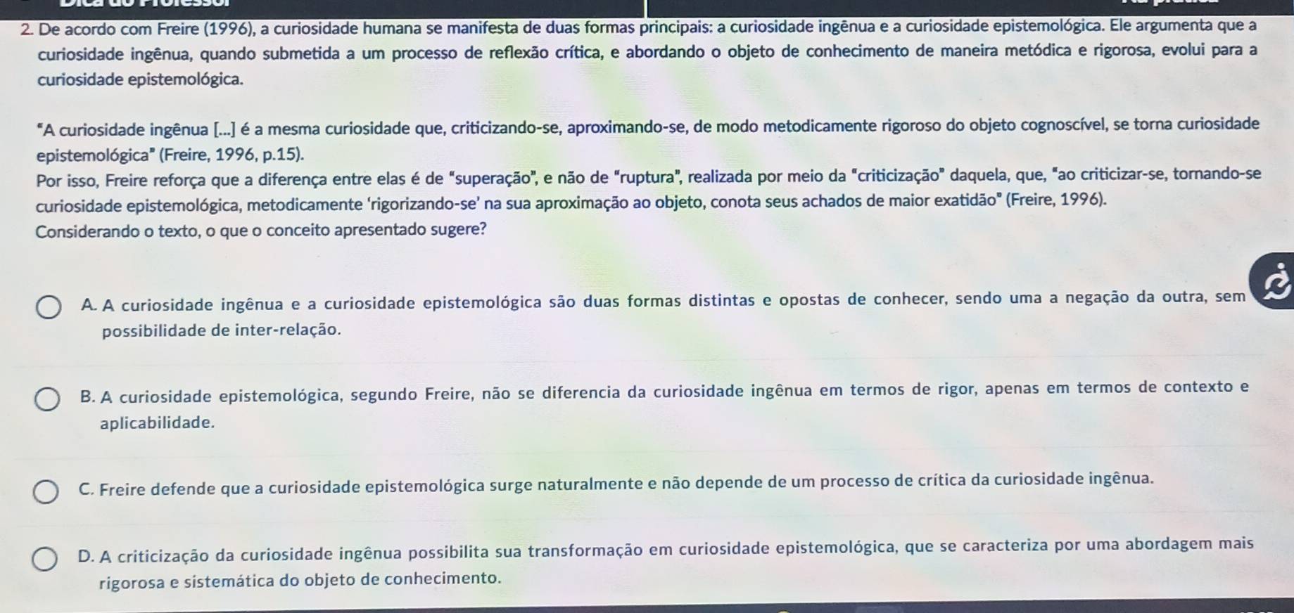 De acordo com Freire (1996), a curiosidade humana se manifesta de duas formas principais: a curiosidade ingênua e a curiosidade epistemológica. Ele argumenta que a
curiosidade ingênua, quando submetida a um processo de reflexão crítica, e abordando o objeto de conhecimento de maneira metódica e rigorosa, evolui para a
curiosidade epistemológica.
"A curiosidade ingênua [...] é a mesma curiosidade que, criticizando-se, aproximando-se, de modo metodicamente rigoroso do objeto cognoscível, se torna curiosidade
epistemológica" (Freire, 1996, p.15).
Por isso, Freire reforça que a diferença entre elas é de "superação", e não de "ruptura", realizada por meio da "criticização" daquela, que, "ao criticizar-se, tornando-se
curiosidade epistemológica, metodicamente ‘rigorizando-se’ na sua aproximação ao objeto, conota seus achados de maior exatidão" (Freire, 1996).
Considerando o texto, o que o conceito apresentado sugere?
A. A curiosidade ingênua e a curiosidade epistemológica são duas formas distintas e opostas de conhecer, sendo uma a negação da outra, sem
possibilidade de inter-relação.
B. A curiosidade epistemológica, segundo Freire, não se diferencia da curiosidade ingênua em termos de rigor, apenas em termos de contexto e
aplicabilidade.
C. Freire defende que a curiosidade epistemológica surge naturalmente e não depende de um processo de crítica da curiosidade ingênua.
D. A criticização da curiosidade ingênua possibilita sua transformação em curiosidade epistemológica, que se caracteriza por uma abordagem mais
rigorosa e sistemática do objeto de conhecimento.