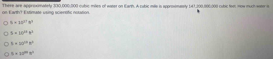 There are approximately 330,000,000 cubic miles of water on Earth. A cubic mile is approximately 147,200,000,000 cubic feet. How much water is
on Earth? Estimate using scientific notation.
5* 10^(17)ft^3
5* 10^(18)ft^3
5* 10^(19)ft^3
5* 10^(88)ft^3