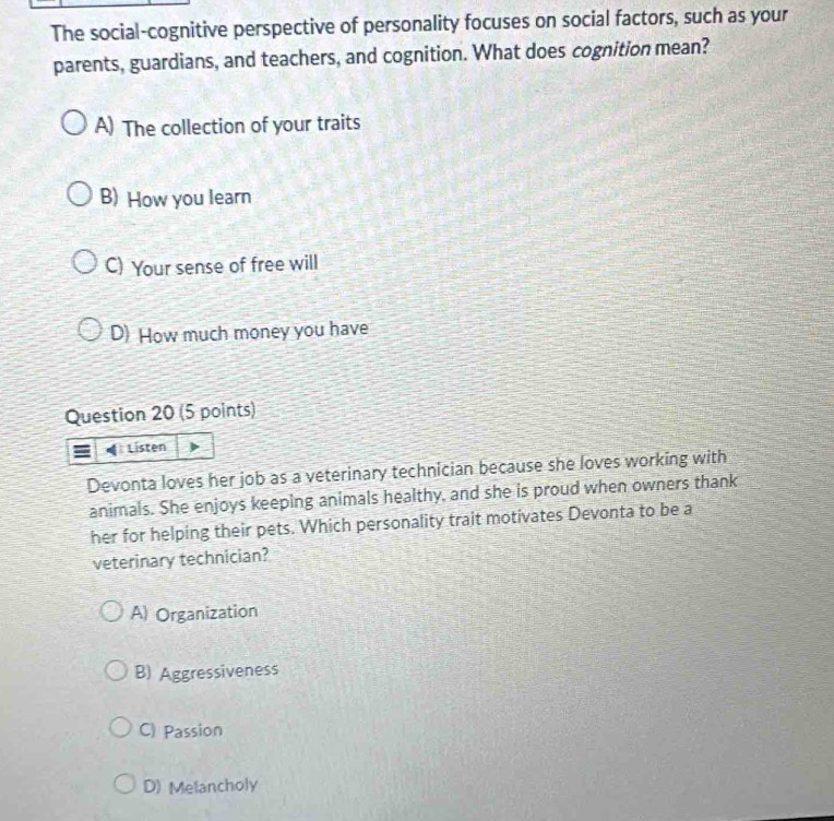 The social-cognitive perspective of personality focuses on social factors, such as your
parents, guardians, and teachers, and cognition. What does cognition mean?
A) The collection of your traits
B) How you learn
C) Your sense of free will
D) How much money you have
Question 20 (5 points)
Listen
Devonta loves her job as a veterinary technician because she loves working with
animals. She enjoys keeping animals healthy, and she is proud when owners thank
her for helping their pets. Which personality trait motivates Devonta to be a
veterinary technician?
A) Organization
B) Aggressiveness
C) Passion
D) Melancholy