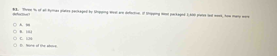 S2. Three % of all Rymax plates packaged by Shipping West are defective. If Shipping West packaged 3,600 plates last week, how many were
defective?
A. 98
B. 102
C. 120
D. None of the above.