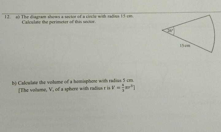 The diagram shows a sector of a circle with radius 15 cm.
Calculate the perimeter of this sector.
b) Calculate the volume of a hemisphere with radius 5 cm.
[The volume, V, of a sphere with radius r is V= 4/3 π r^3]