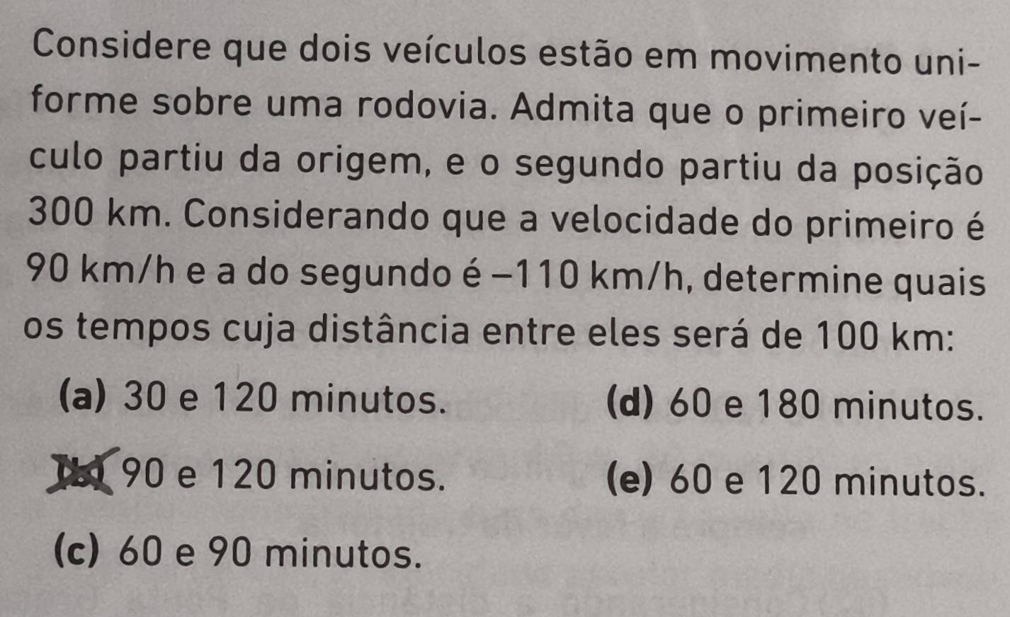 Considere que dois veículos estão em movimento uni-
forme sobre uma rodovia. Admita que o primeiro veí-
culo partiu da origem, e o segundo partiu da posição
300 km. Considerando que a velocidade do primeiro é
90 km/h e a do segundo é −110 km/h, determine quais
os tempos cuja distância entre eles será de 100 km :
(a) 30 e 120 minutos. (d) 60 e 180 minutos.
I 90 e 120 minutos. (e) 60 e 120 minutos.
(c) 60 e 90 minutos.