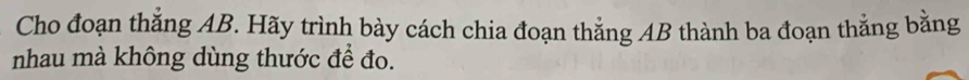 Cho đoạn thắng AB. Hãy trình bày cách chia đoạn thắng AB thành ba đoạn thắng bằng 
nhau mà không dùng thước để đo.