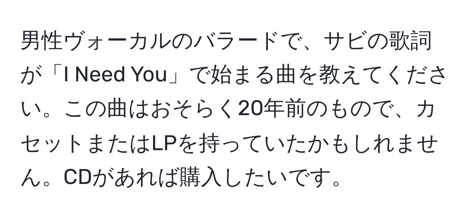 男性ヴォーカルのバラードで、サビの歌詞が「I Need You」で始まる曲を教えてください。この曲はおそらく20年前のもので、カセットまたはLPを持っていたかもしれません。CDがあれば購入したいです。