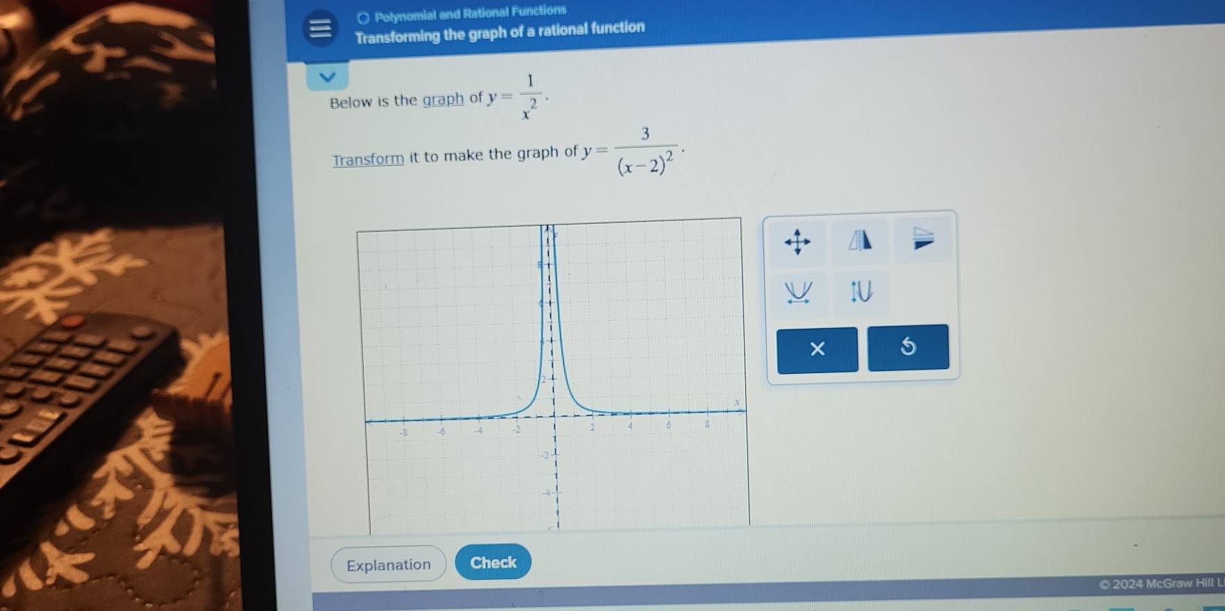 ○ Polynomial and Rational Functions
Transforming the graph of a rational function
Below is the graph of y= 1/x^2 . 
Transform it to make the graph of y=frac 3(x-2)^2. 
× 5
Explanation Check
© 2024 McGraw Hill L