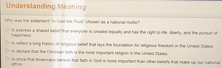 Understanding Meaning
Why was the statement "In God We Trust" chosen as a national motto?
to express a shared belief that everyone is created equally and has the right to life, liberty, and the pursuit of
happiness
to reflect a long history of religious belief that lays the foundation for religious freedom in the United States
to declare that the Christian faith is the most important religion in the United States
to show that Americans believe that faith in God is more important than other beliefs that make up our national
ethos