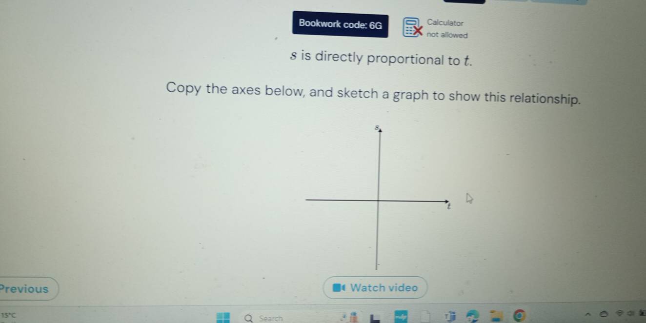 Bookwork code: 6G Calculator 
not allowed
s is directly proportional to t. 
Copy the axes below, and sketch a graph to show this relationship. 
Previous Watch video
15°C
Search