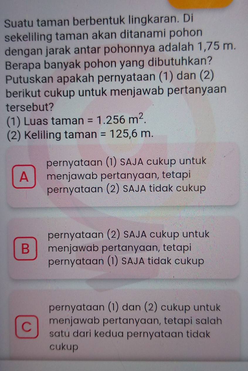 Suatu taman berbentuk lingkaran. Di
sekeliling taman akan ditanami pohon
dengan jarak antar pohonnya adalah 1,75 m.
Berapa banyak pohon yang dibutuhkan?
Putuskan apakah pernyataan (1) dan (2)
berikut cukup untuk menjawab pertanyaan
tersebut?
(1) Luas taman =1.256m^2. 
(2) Keliling taman =125,6m.
pernyataan (1) SAJA cukup untuk
A menjawab pertanyaan, tetapi
pernyataan (2) SAJA tidak cukup
pernyataan (2) SAJA cukup untuk
B menjawab pertanyaan, tetapi
pernyataan (1) SAJA tidak cukup
pernyataan (1) dan (2) cukup untuk
menjawab pertanyaan, tetapi salah
C satu dari kedua pernyataan tidak 
cukup