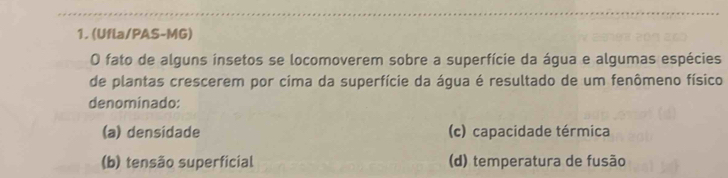 (Ufla/PAS-MG)
O fato de alguns insetos se locomoverem sobre a superfície da água e algumas espécies
de plantas crescerem por cima da superfície da água é resultado de um fenômeno físico
denominado:
(a) densidade (c) capacidade térmica
(b) tensão superficial (d) temperatura de fusão