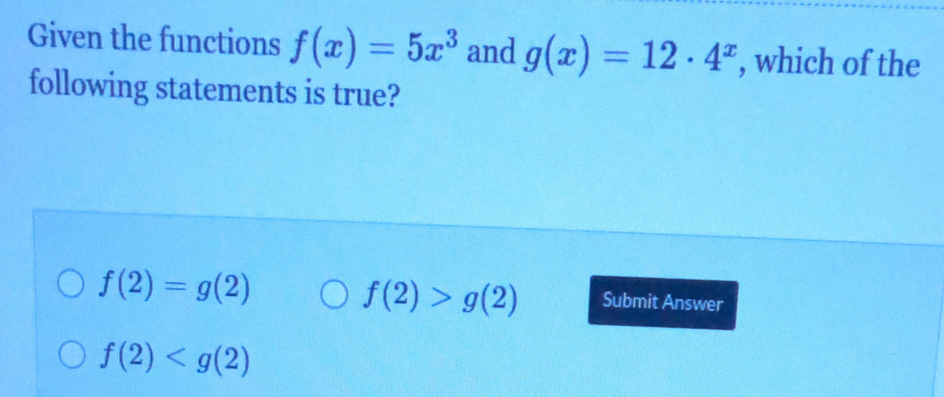 Given the functions f(x)=5x^3 and g(x)=12· 4^x , which of the
following statements is true?
f(2)=g(2)
f(2)>g(2) Submit Answer
f(2)