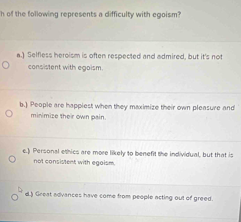 of the following represents a difficulty with egoism?
a.) Selfless heroism is often respected and admired, but it's not
consistent with egoism.
b.) People are happiest when they maximize their own pleasure and
minimize their own pain.
c.) Personal ethics are more likely to benefit the individual, but that is
not consistent with egoism.
d.) Great advances have come from people acting out of greed.