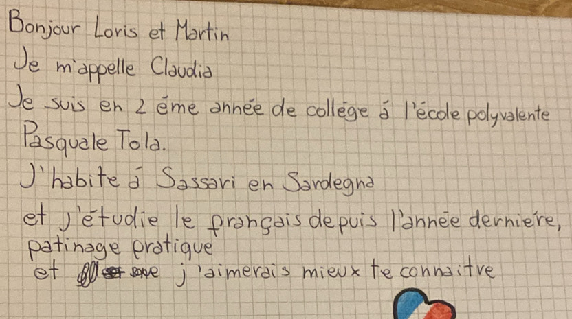 Bonjour Loris et Mortin 
Je mappelle Cloudid 
Je suis en 2 eme annee de college a l'ecole polyvalente 
Pasquale Told. 
habite d Sassori en Sardegnd 
et jetudie le prangdis depuis lannee derniere, 
patinage protique 
et ojsimerdis mieux teconnoitve