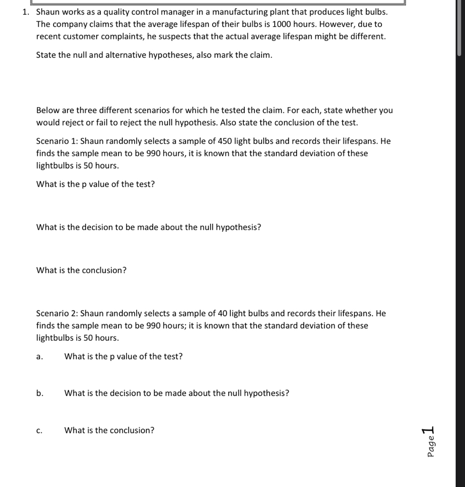 Shaun works as a quality control manager in a manufacturing plant that produces light bulbs. 
The company claims that the average lifespan of their bulbs is 1000 hours. However, due to 
recent customer complaints, he suspects that the actual average lifespan might be different. 
State the null and alternative hypotheses, also mark the claim. 
Below are three different scenarios for which he tested the claim. For each, state whether you 
would reject or fail to reject the null hypothesis. Also state the conclusion of the test. 
Scenario 1: Shaun randomly selects a sample of 450 light bulbs and records their lifespans. He 
finds the sample mean to be 990 hours, it is known that the standard deviation of these 
lightbulbs is 50 hours. 
What is the p value of the test? 
What is the decision to be made about the null hypothesis? 
What is the conclusion? 
Scenario 2: Shaun randomly selects a sample of 40 light bulbs and records their lifespans. He 
finds the sample mean to be 990 hours; it is known that the standard deviation of these 
lightbulbs is 50 hours. 
a. What is the p value of the test? 
b. What is the decision to be made about the null hypothesis? 
c. What is the conclusion?