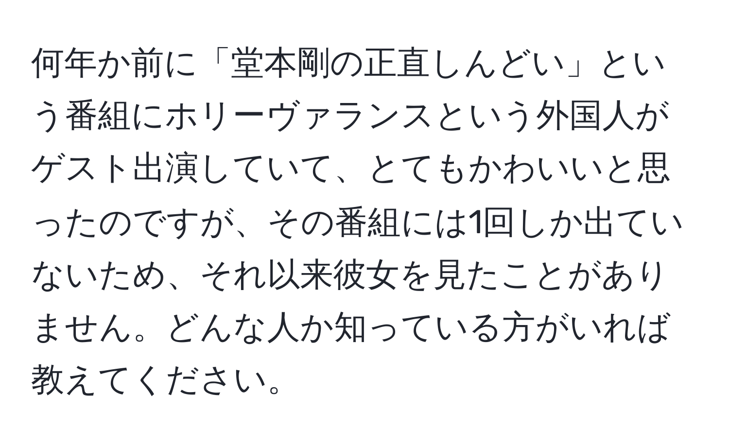 何年か前に「堂本剛の正直しんどい」という番組にホリーヴァランスという外国人がゲスト出演していて、とてもかわいいと思ったのですが、その番組には1回しか出ていないため、それ以来彼女を見たことがありません。どんな人か知っている方がいれば教えてください。