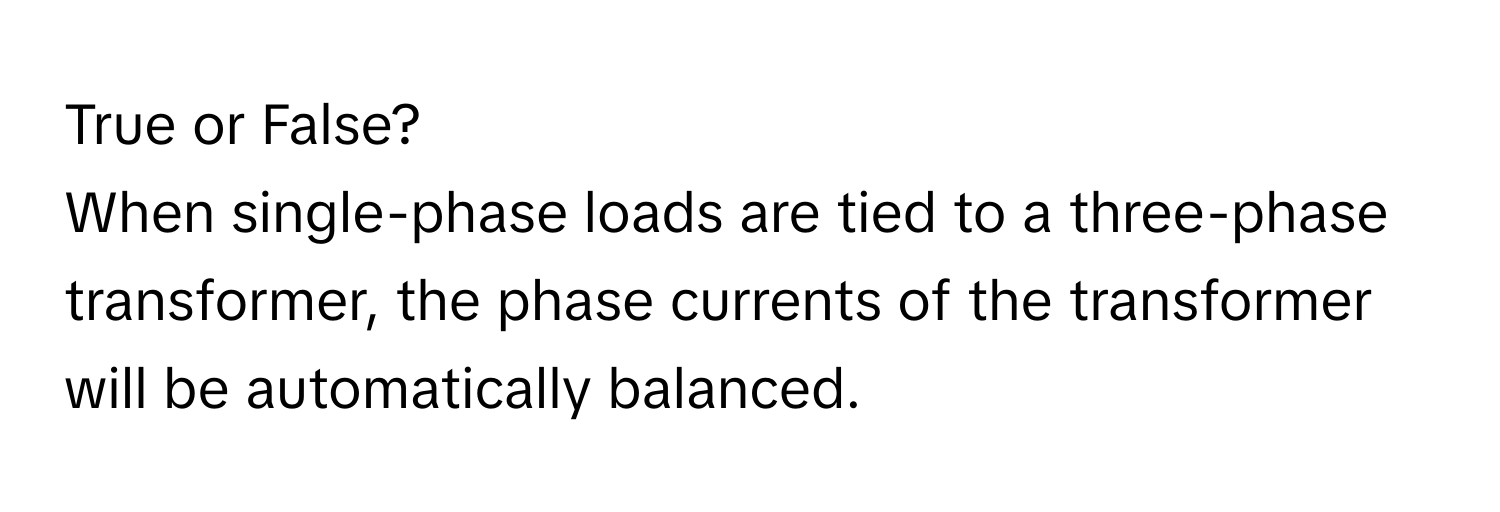 True or False?

When single-phase loads are tied to a three-phase transformer, the phase currents of the transformer will be automatically balanced.