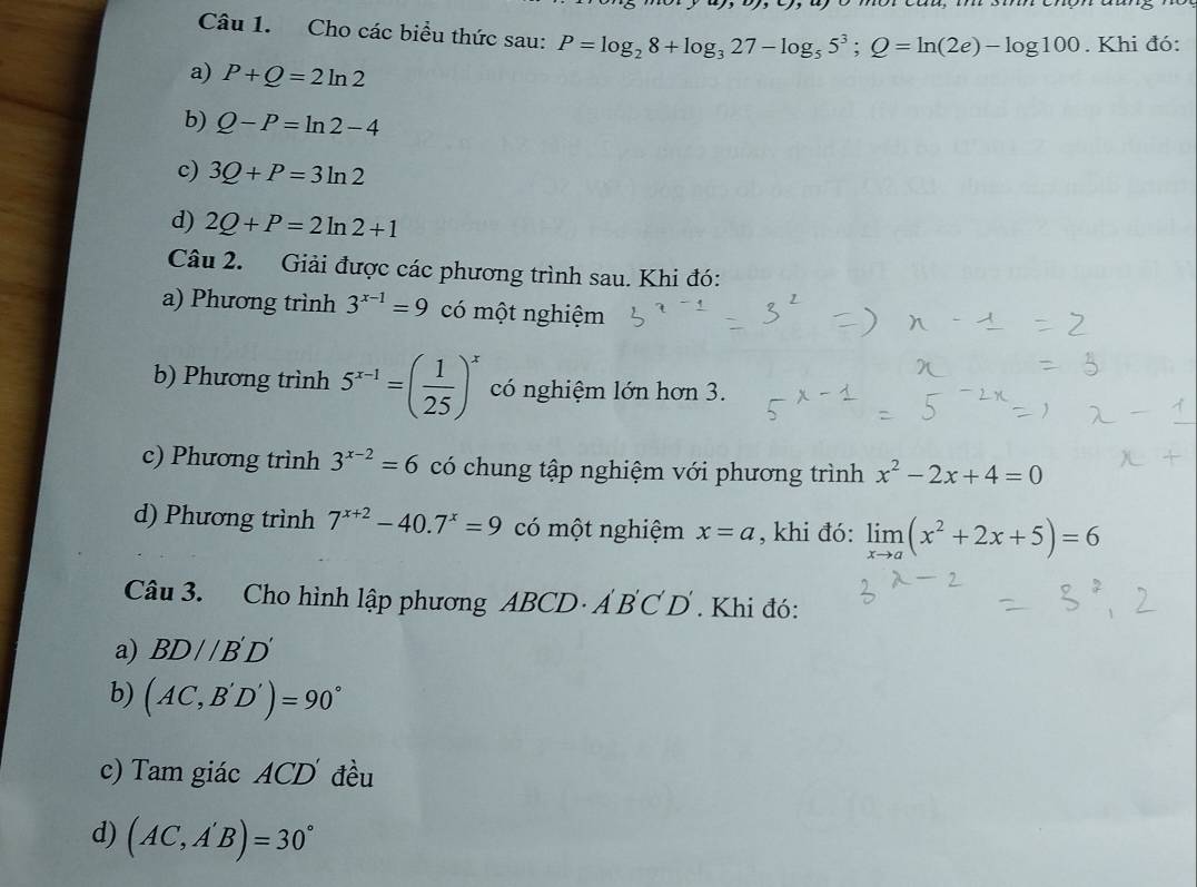 Cho các biểu thức sau: P=log _28+log _327-log _55^3; Q=ln (2e)-log 100. Khi đó: 
a) P+Q=2ln 2
b) Q-P=ln 2-4
c) 3Q+P=3ln 2
d) 2Q+P=2ln 2+1
Câu 2. Giải được các phương trình sau. Khi đó: 
a) Phương trình 3^(x-1)=9 có một nghiệm 
b) Phương trình 5^(x-1)=( 1/25 )^x có nghiệm lớn hơn 3. 
c) Phương trình 3^(x-2)=6 có chung tập nghiệm với phương trình x^2-2x+4=0
d) Phương trình 7^(x+2)-40.7^x=9 có một nghiệm x=a , khi đó: limlimits _xto a(x^2+2x+5)=6
Câu 3. Cho hình lập phương ABCD· A'B'C'D'. Khi đó: 
a) BD//B'D'
b) (AC,B'D')=90°
c) Tam giác ACD đều 
d) (AC,A'B)=30°