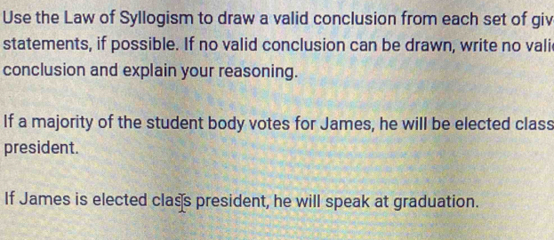 Use the Law of Syllogism to draw a valid conclusion from each set of giv 
statements, if possible. If no valid conclusion can be drawn, write no vali 
conclusion and explain your reasoning. 
If a majority of the student body votes for James, he will be elected class 
president. 
If James is elected class president, he will speak at graduation.