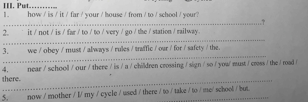 Put. _ 
1. how / is / it / far / your / house / from / to / school / your? 
_? 
_ 
2. ` it / not / is / far / to / to / very / go / the / station / railway. 
_ 
3. we / obey / must / always / rules / traffic / our / for / safety / the. 
4. near / school / our / there / is / a / children crossing / sign / so / you/ must / cross / the / road / 
there. 
5. now / mother / I/ my / cycle / used / there / to / take / to / me/ school / but.