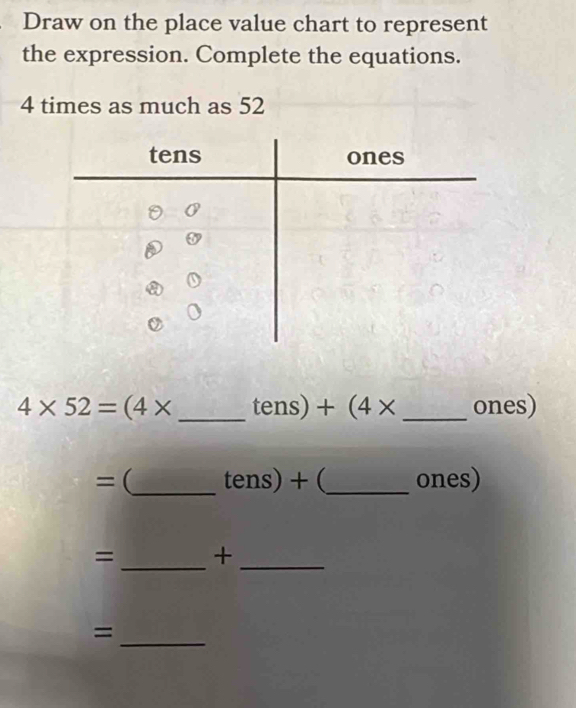 Draw on the place value chart to represent 
the expression. Complete the equations.
4 times as much as 52
4* 52=(4* _ tens) + (4* _ ones)
= (_  tens)+ _ ones) 
= _+_ 
_ 
=