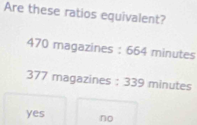 Are these ratios equivalent?
470 magazines : 664 minutes
377 magazines : 339 minutes
yes no