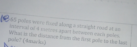 65 poles were fixed along a straight road at an 
interval of 4 metres apart between each poles. 
What is the distance from the first pole to the last 
pole? (4marks)