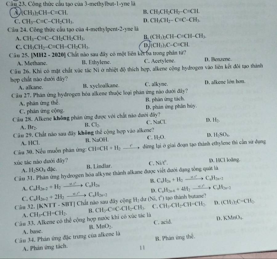 Công thức cầu tạo của 3-methylbut-1-yne là
À (CH_3)_2CH-Cequiv CH.
B. CH_3CH_2CH_2-Cequiv CH.
C. CH_3-Cequiv C-CH_2CH_3. D. CH_3CH_2-Cequiv C-CH_3.
Câu 24. Công thức cầu tạo của 4-methylpent-2-yne là
A. CH_3-Cequiv C-CH_2CH_2CH_3.
B. (CH_3)_2CH-Cequiv CH-CH_3.
C. CH_3CH_2-Cequiv CH-CH_2CH_3.
D. (CH_3)_3C-Cequiv CH.
Câu 25. [MH2 - 2020] Chất nào sau đây có một liên kết ba trong phân tử?
A. Methane. B. Ethylene. C. Acetylene. D. Benzene.
Câu 26. Khi có mặt chất xúc tác Ni ở nhiệt độ thích hợp, alkene cộng hydrogen vào liên kết đôi tạo thành
hợp chất nào dưới đây?
A. alkane. B. xycloalkane. C. alkyne. D. alkene lớn hơn.
Câu 27. Phân ứng hydrogen hóa alkene thuộc loại phản ứng nào dưới đây?
A. phản ứng thế. B. phản ứng tách.
C. phản ứng cộng. D. phân ứng phân hủy.
Câu 28. Alkene không phản ứng được với chất nào dưới đây?
A. Br_2.
B. Cl_2. C. NaCl. D. H_2.
Câu 29. Chất nào sau dây không thể cộng hợp vào alkene?
A. HCl. B. NaOH. C. H_2O. D. H_2SO_4.
Câu 30. Nếu muốn phản ứng: CHequiv CH+H_2_ e dừng lại ở giai đoạn tạo thành ethylene thì cần sử dụng
xúc tác nào dưới đây?
A. H_2SO_4dac. B. Lindlar. C. Ni/t°. D. HCl loãng.
Câu 31. Phản ứng hydrogen hóa alkyne thành alkane được viết dưới dạng tổng quát là
A. C_nH_2n-2+H_2to C_nH_2n B. C_nH_2n+H_2to C_nH_2n+2
C. C_nH_2n-2+2H_2xrightarrow xt_n°2n+C_nH_2n+2 D. C_nH_2n-6+4H_2xrightarrow (xt_2)°C_nH_2n+2
Câu 32. [Kỉ VTT-SBT] Chất nào sau đây cộng H_2 dư (Ni,t^o) tạo thành butane?
A. CH_3-CH=CH_2. B. CH_3-Cequiv C-CH_2-CH_3. C. CH_3-CH_2-CH=CH_2. D. (CH_3)_2C=CH_2.
Câu 33. Alkene có thể cộng hợp nước khi có xúc tác là
A. base. C. acid. D. KMnO_4.
B. MnO_2.
Câu 34. Phản ứng đặc trưng của alkene là
A. Phản ứng tách. B. Phản ứng thế.
11