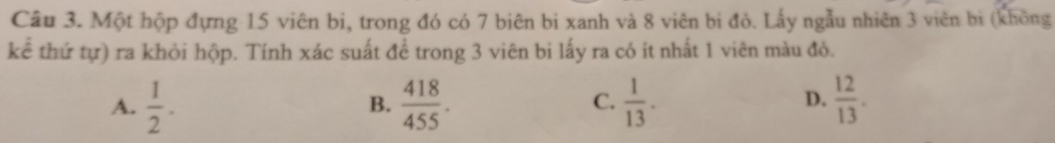 Một hộp đựng 15 viên bi, trong đó có 7 biên bi xanh và 8 viên bị đò. Lấy ngẫu nhiên 3 viên bị (không
kể thứ tự) ra khỏi hộp. Tính xác suất đề trong 3 viên bi lấy ra có ít nhất 1 viên màu đỏ.
A.  1/2 .  418/455 .  1/13 . 
B.
C.
D.  12/13 .