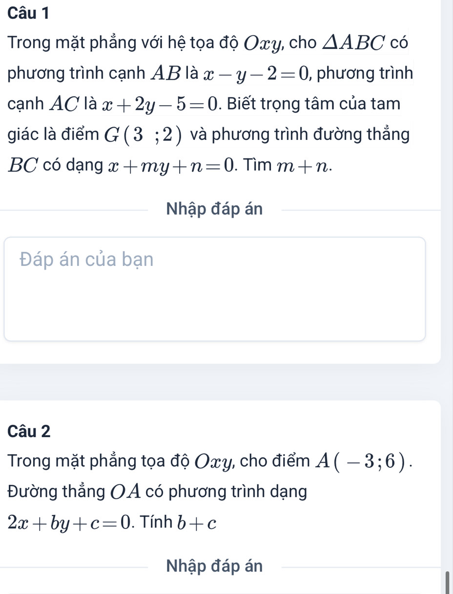 Trong mặt phẳng với hệ tọa độ Oxy, cho △ ABC có 
phương trình cạnh AB là x-y-2=0 , phương trình 
cạnh AC là x+2y-5=0. Biết trọng tâm của tam 
giác là điểm G(3;2) và phương trình đường thẳng
BC có dạng x+my+n=0. Tìm m+n·
Nhập đáp án 
Đáp án của bạn 
Câu 2 
Trong mặt phẳng tọa độ Oxy, cho điểm A(-3;6). 
Đường thẳng OA có phương trình dạng
2x+by+c=0. Tính b+c
Nhập đáp án