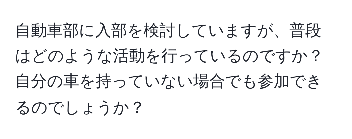 自動車部に入部を検討していますが、普段はどのような活動を行っているのですか？自分の車を持っていない場合でも参加できるのでしょうか？