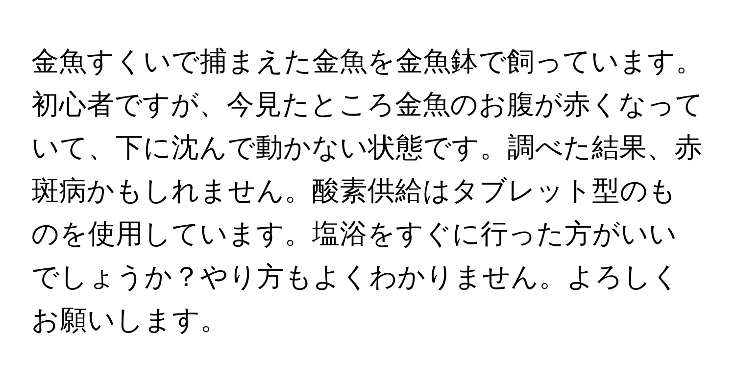 金魚すくいで捕まえた金魚を金魚鉢で飼っています。初心者ですが、今見たところ金魚のお腹が赤くなっていて、下に沈んで動かない状態です。調べた結果、赤斑病かもしれません。酸素供給はタブレット型のものを使用しています。塩浴をすぐに行った方がいいでしょうか？やり方もよくわかりません。よろしくお願いします。