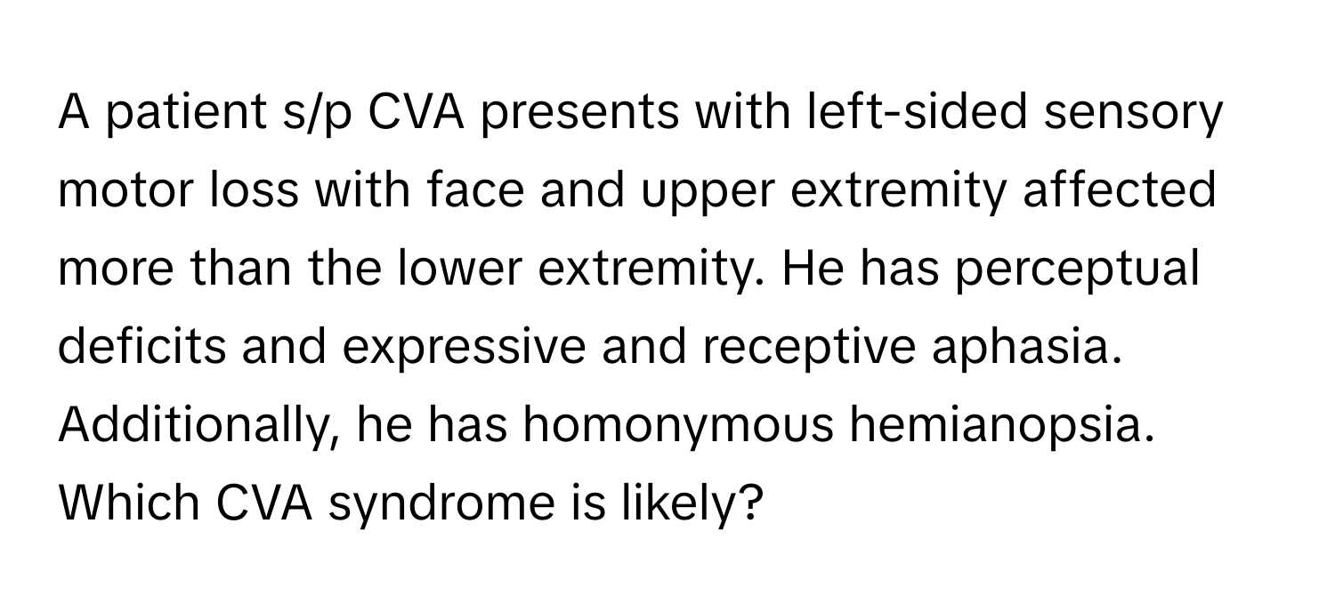 A patient s/p CVA presents with left-sided sensory motor loss with face and upper extremity affected more than the lower extremity. He has perceptual deficits and expressive and receptive aphasia. Additionally, he has homonymous hemianopsia. Which CVA syndrome is likely?