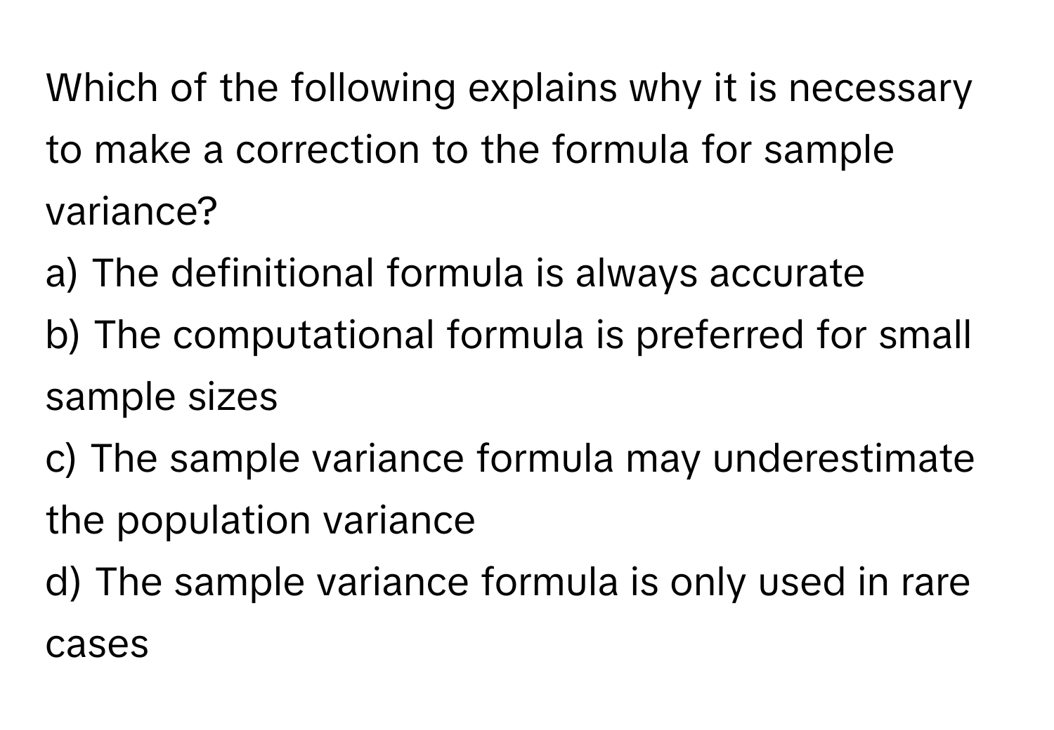 Which of the following explains why it is necessary to make a correction to the formula for sample variance?

a) The definitional formula is always accurate
b) The computational formula is preferred for small sample sizes
c) The sample variance formula may underestimate the population variance
d) The sample variance formula is only used in rare cases