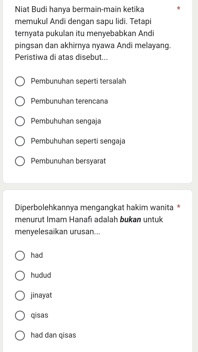 Niat Budi hanya bermain-main ketika
memukul Andi dengan sapu lidi. Tetapi
ternyata pukulan itu menyebabkan Andi
pingsan dan akhirnya nyawa Andi melayang.
Peristiwa di atas disebut...
Pembunuhan seperti tersalah
Pembunuhan terencana
Pembuhuhan sengaja
Pembuhuhan seperti sengaja
Pembunuhan bersyarat
Diperbolehkannya mengangkat hakim wanita *
menurut Imam Hanafı adalah bukan untuk
menyelesaikan urusan...
had
hudud
jinayat
qisas
had dan qisas