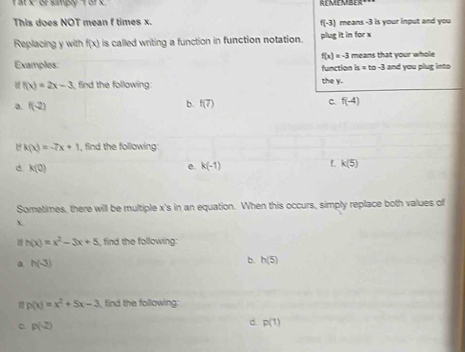 at x or simply f or x. ' REMEMBER"
This does NOT mean f times x. f(-3) means -3 is your input and you
Replacing y with f(x) is called writing a function in function notation. plug it in for x
f(x)=-3 means that your whole
Examples:
function is=to-3 and you plug into
f(x)=2x-3 find the following: the y.
b.
a. f(-2) f(7) C f(-4)
k(x)=-7x+1 , find the following:
e.
d. k(0) k(-1)
f. k(5)
Sometimes, there will be multiple x 's in an equation. When this occurs, simply replace both values of
X
h(x)=x^2-3x+5 find the following:
a h(-3)
b. h(5)
p(x)=x^2+5x-3 find the following:
C p(-2)
d. p(1)