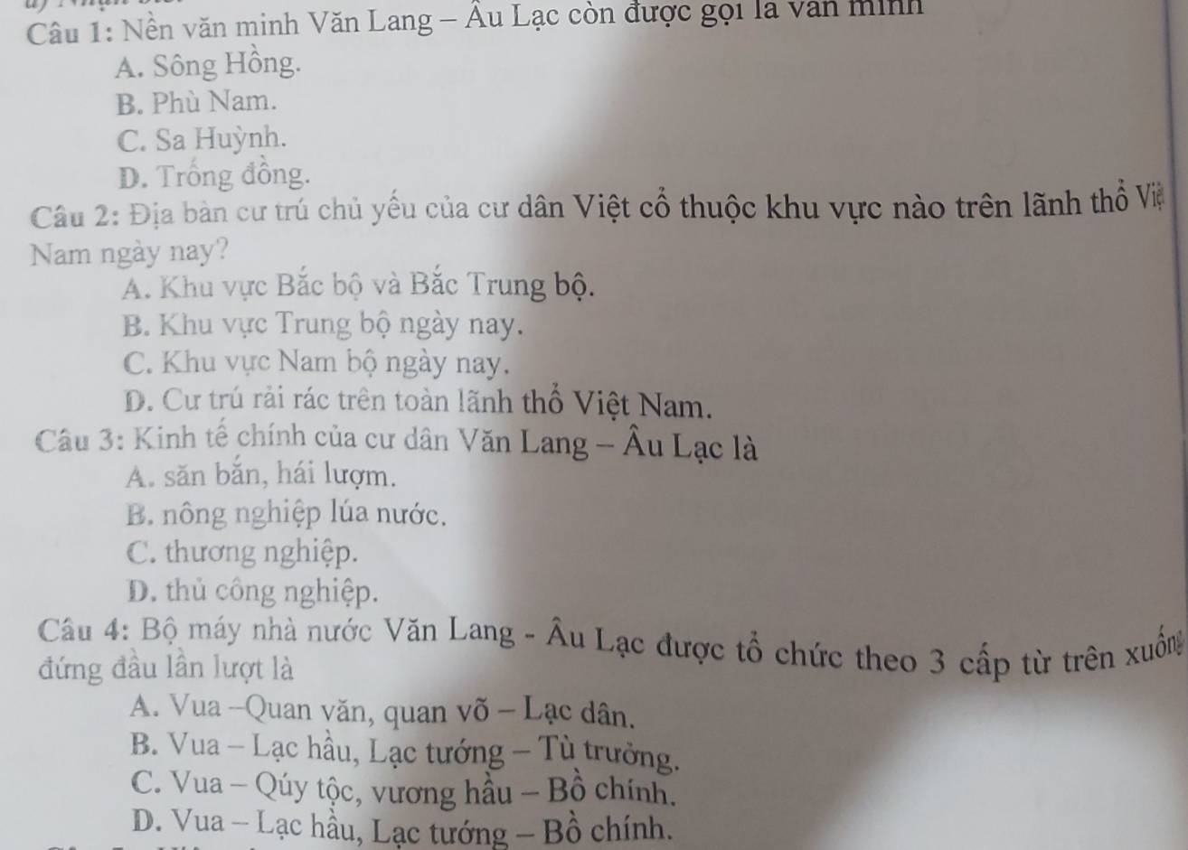 Nền văn minh Văn Lang - Âu Lạc còn được gọi là van minh
A. Sông Hồng.
B. Phù Nam.
C. Sa Huỳnh.
D. Trống đồng.
Câu 2: Địa bàn cư trú chủ yếu của cư dân Việt cổ thuộc khu vực nào trên lãnh thổ Việ
Nam ngày nay?
A. Khu vực Bắc bộ và Bắc Trung bộ.
B. Khu vực Trung bộ ngày nay.
C. Khu vực Nam bộ ngày nay.
D. Cư trú rải rác trên toàn lãnh thổ Việt Nam.
Câu 3: Kinh tế chính của cư dân Văn Lang - Âu Lạc là
A. săn bắn, hái lượm.
B. nông nghiệp lúa nước.
C. thương nghiệp.
D. thủ công nghiệp.
Câu 4: Bộ máy nhà nước Văn Lang - Âu Lạc được tổ chức theo 3 cấp từ trên xuống
đứng đầu lần lượt là
A. Vua -Quan văn, quan võ - Lạc dân.
B. Vua - Lạc hầu, Lạc tướng - Tù trưởng.
C. Vua - Qúy tộc, vương hầu - Bồ chính.
D. Vua - Lạc hầu, Lạc tướng - Bồ chính.